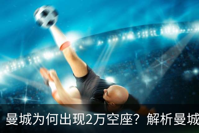 曼城为何出现2万空座？解析曼城主场低上座背后多重现实因素